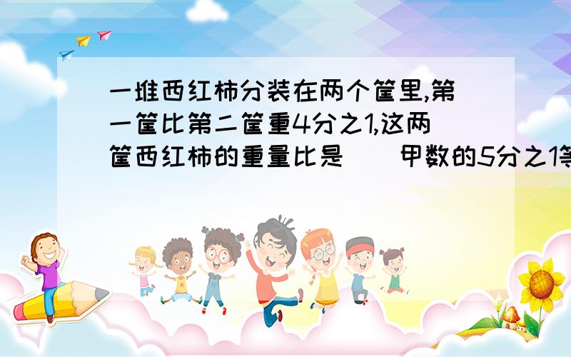 一堆西红柿分装在两个筐里,第一筐比第二筐重4分之1,这两筐西红柿的重量比是（）甲数的5分之1等于乙数的4分之1,甲乙两数的比是（）