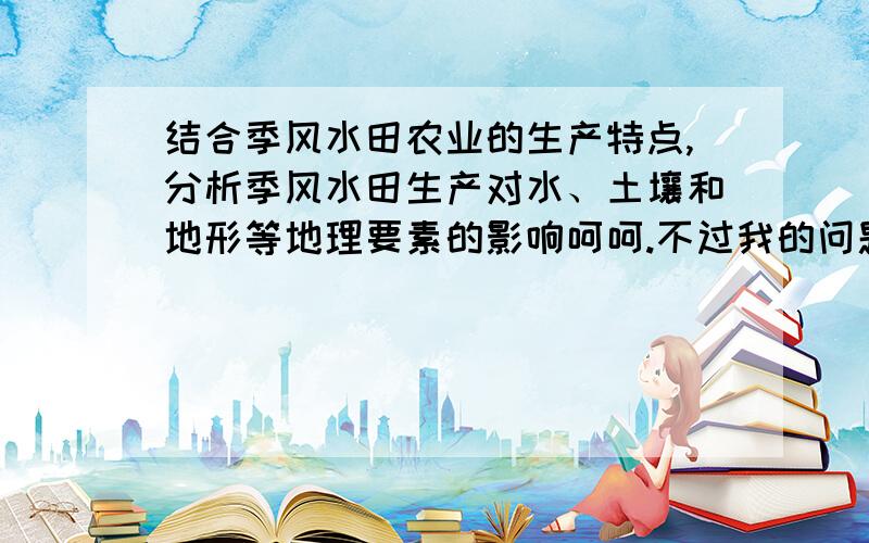 结合季风水田农业的生产特点,分析季风水田生产对水、土壤和地形等地理要素的影响呵呵.不过我的问题是说季风水田生产对水、土壤这些东西的影响