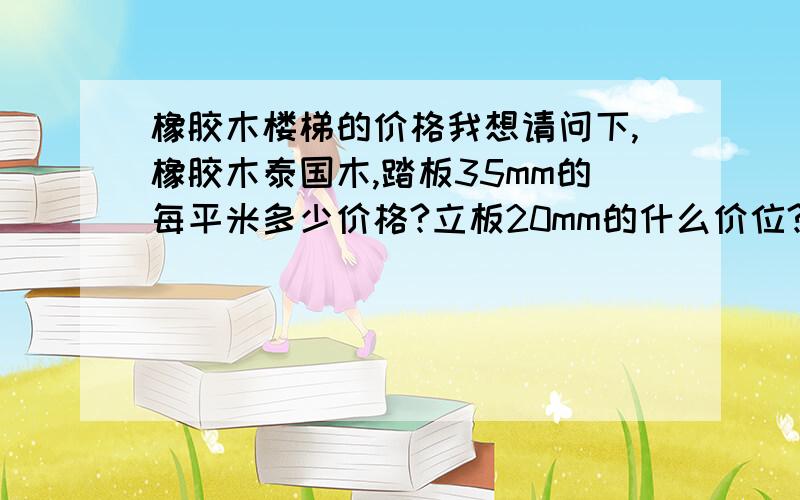 橡胶木楼梯的价格我想请问下,橡胶木泰国木,踏板35mm的每平米多少价格?立板20mm的什么价位?扶手50*70的,大柱100*100的,小柱50*50的,大梁50*180的,这些东西大概价位是多少啊?江苏省无锡地区我想请