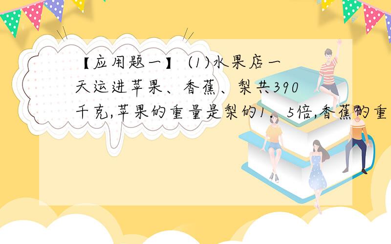 【应用题一】 (1)水果店一天运进苹果、香蕉、梨共390千克,苹果的重量是梨的1．5倍,香蕉的重量是梨的3／4