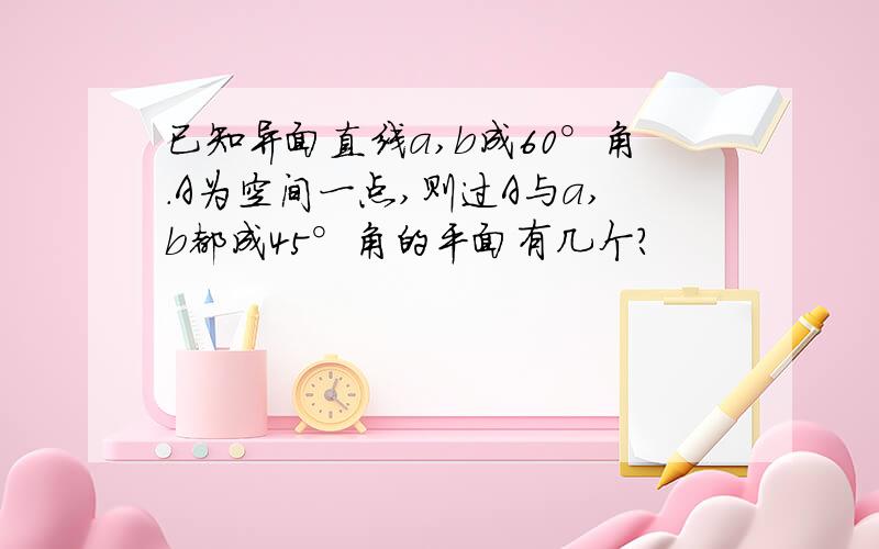 已知异面直线a,b成60°角.A为空间一点,则过A与a,b都成45°角的平面有几个?