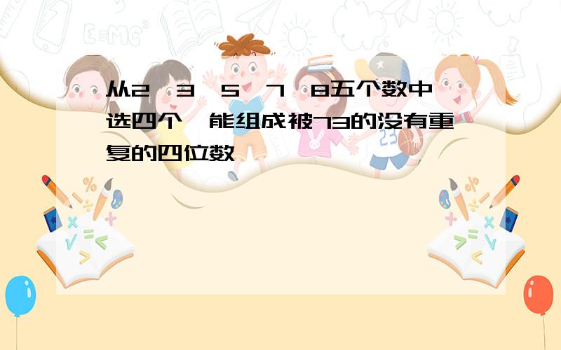 从2、3、5、7、8五个数中选四个,能组成被73的没有重复的四位数