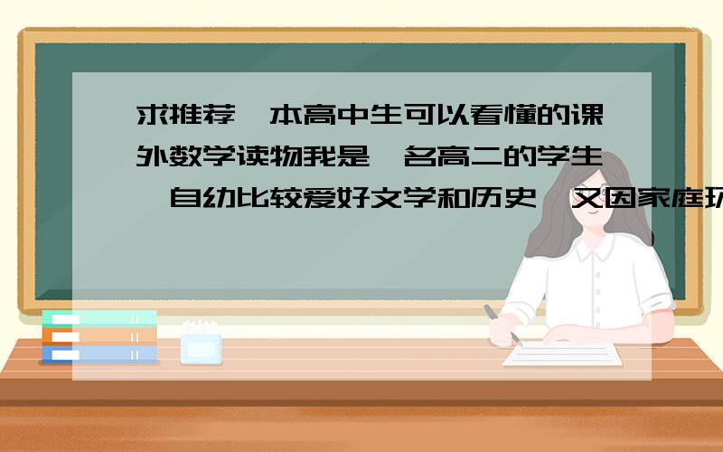 求推荐一本高中生可以看懂的课外数学读物我是一名高二的学生,自幼比较爱好文学和历史,又因家庭环境原因对政治略有了解,可以说其实应该是文科型的.但由于对中国文科生学的东西和答题