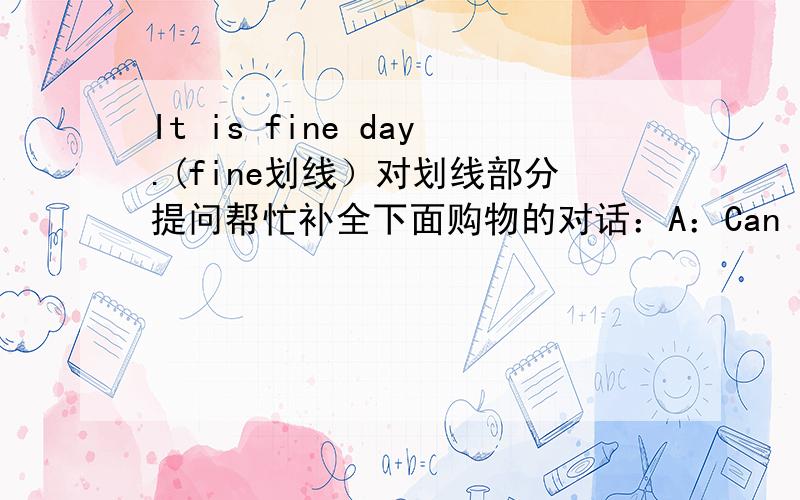 It is fine day.(fine划线）对划线部分提问帮忙补全下面购物的对话：A：Can I help you?.A:Here you are.Is ▁ all?B:▁.And a dictionary,please.A:OK.B:▁ ▁ are they?A:Let me ▁.Twenty yuan,please.B:Here you are.A:▁.Goodbye.