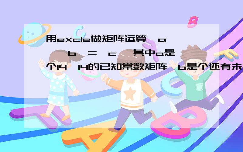 用excle做矩阵运算{a}*{b}={c} 其中a是一个14*14的已知常数矩阵,b是个还有未知数的14*1的矩阵,c也是个还有未知数的14*1的矩阵,未知数总数是14 ,怎么求解所有未知数