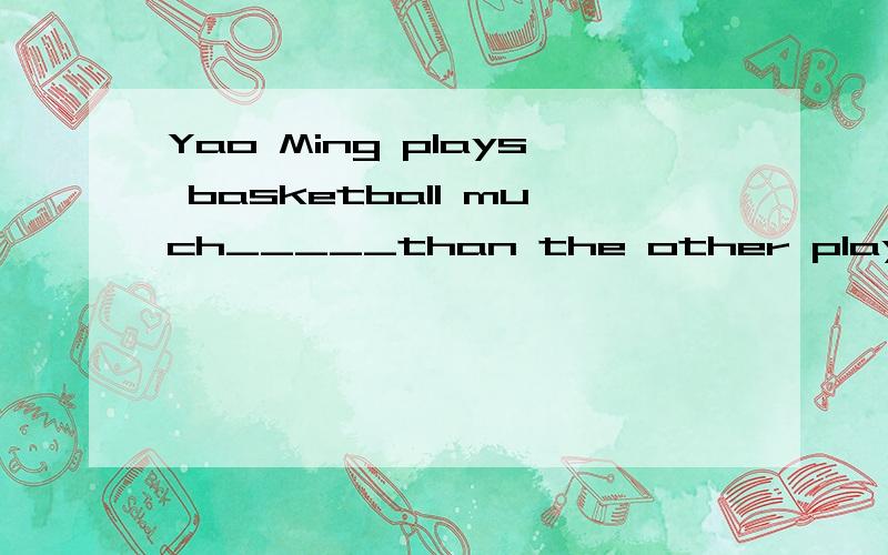 Yao Ming plays basketball much_____than the other players in CBA.A.well.B.better.C.best.D.good