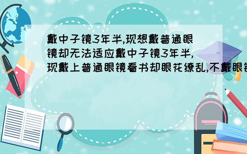 戴中子镜3年半,现想戴普通眼镜却无法适应戴中子镜3年半,现戴上普通眼镜看书却眼花缭乱,不戴眼镜看书也是头晕眼花,怎么办