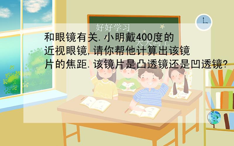 和眼镜有关.小明戴400度的近视眼镜,请你帮他计算出该镜片的焦距.该镜片是凸透镜还是凹透镜?（请写出计算镜片焦距的过程）