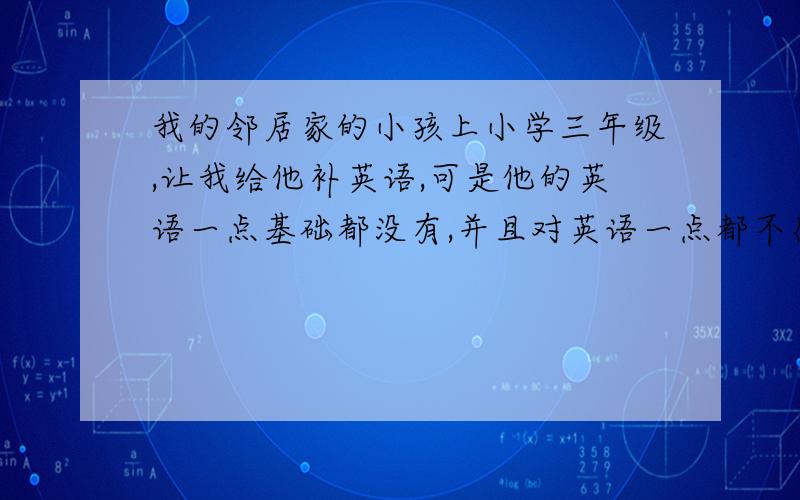 我的邻居家的小孩上小学三年级,让我给他补英语,可是他的英语一点基础都没有,并且对英语一点都不感兴趣.另外,他是个很倔,很调皮,不爱学英语的孩子.我不知道该怎么给他补课.他家人让我