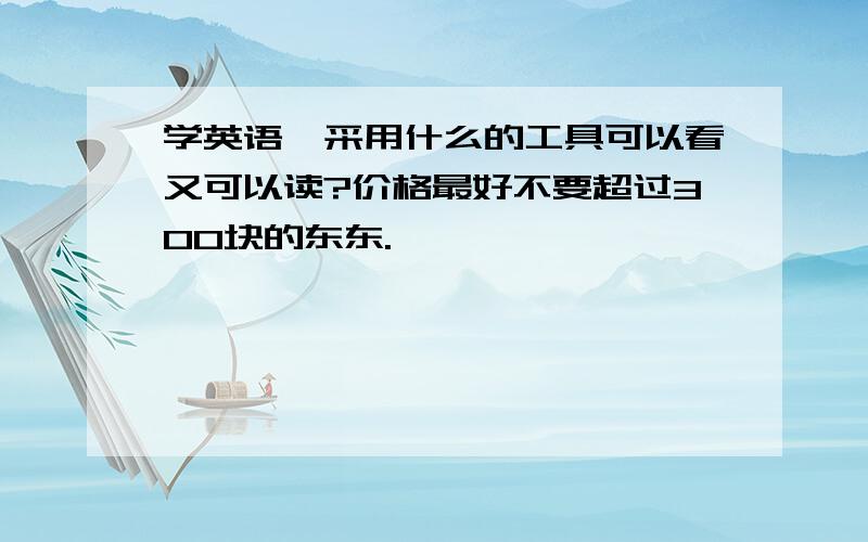 学英语,采用什么的工具可以看又可以读?价格最好不要超过300块的东东.