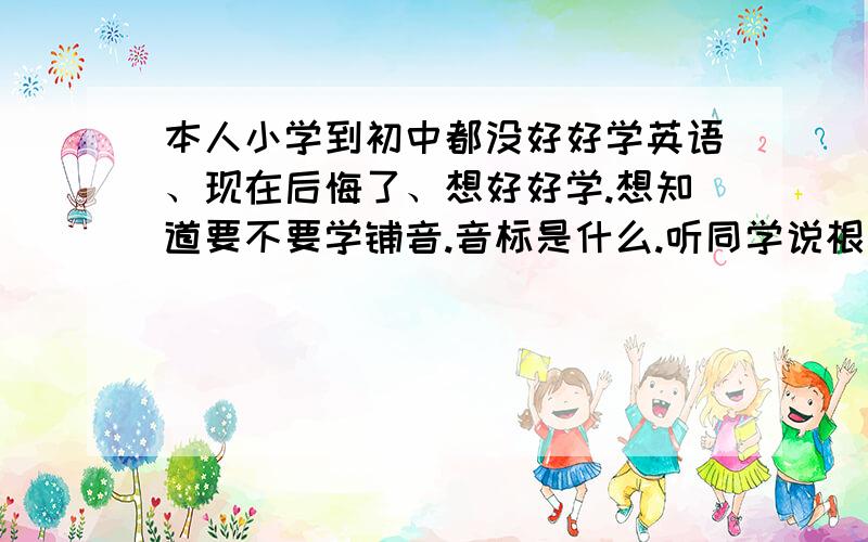 本人小学到初中都没好好学英语、现在后悔了、想好好学.想知道要不要学铺音.音标是什么.听同学说根据音标来记单词这样你又会读又好记.