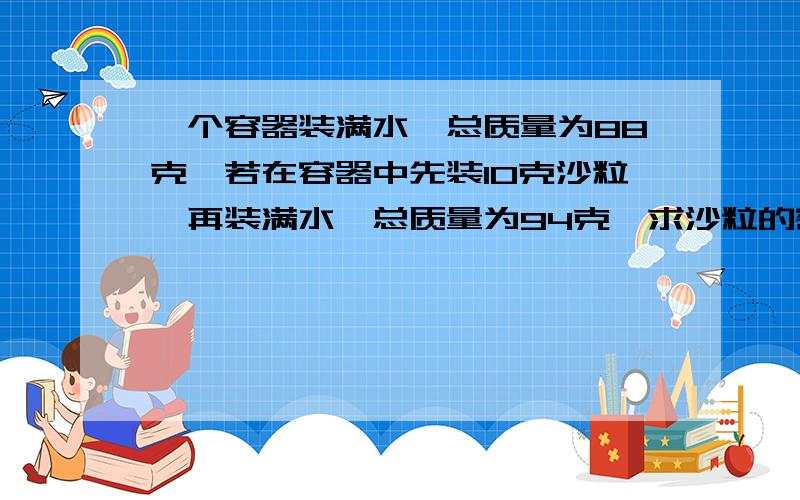 一个容器装满水,总质量为88克,若在容器中先装10克沙粒,再装满水,总质量为94克,求沙粒的密度