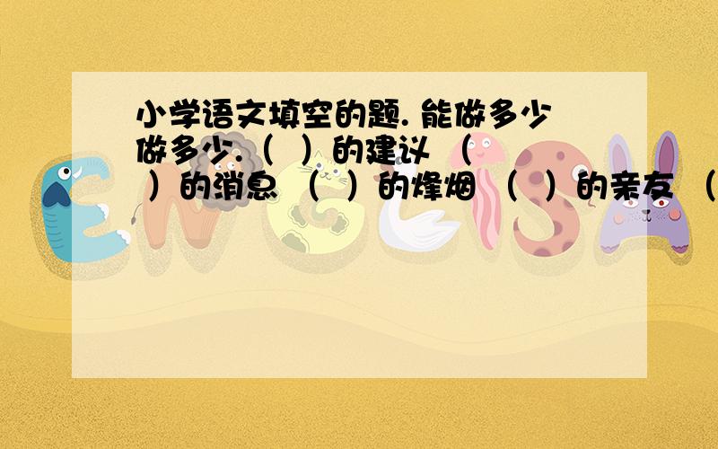 小学语文填空的题. 能做多少做多少.（  ）的建议 （  ）的消息 （  ）的烽烟 （  ）的亲友 （  ）的信息 （  ）的感觉（  ） 的未来（  ） 的大海