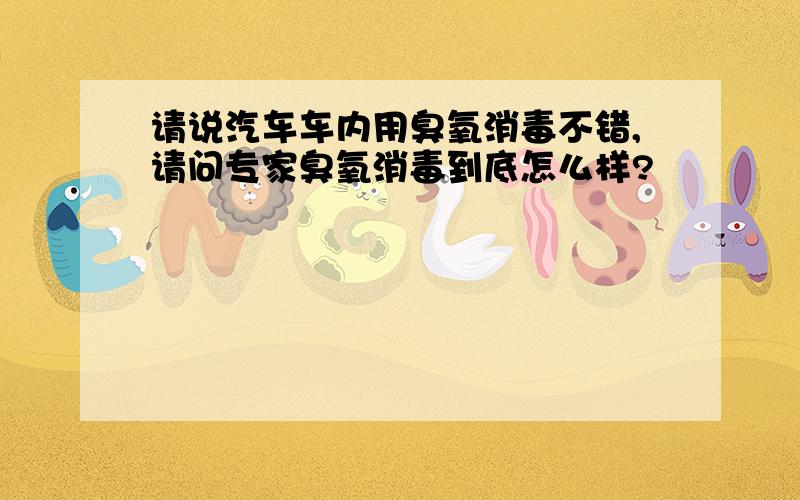 请说汽车车内用臭氧消毒不错,请问专家臭氧消毒到底怎么样?