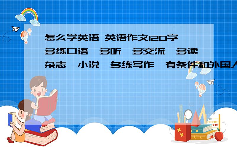 怎么学英语 英语作文120字多练口语,多听,多交流,多读杂志、小说,多练写作,有条件和外国人交流 120字左右