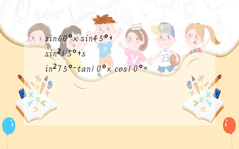 sin60°×sin45°+sin²15°+sin²75°-tan10°×cos10°=