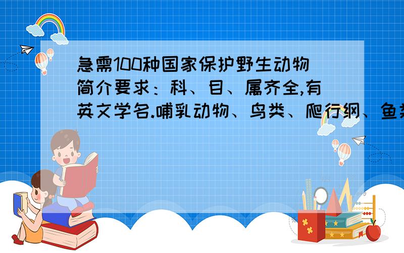 急需100种国家保护野生动物简介要求：科、目、属齐全,有英文学名.哺乳动物、鸟类、爬行纲、鱼类等比较均衡.例：滇金丝猴（PRIMATES Cercopithecidae Rhinopithecus）灵长目 猴科 仰鼻猴属我需要的