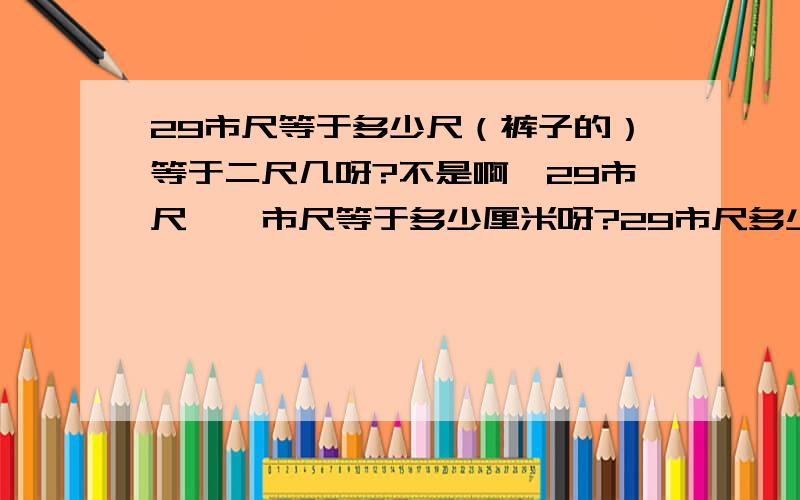 29市尺等于多少尺（裤子的）等于二尺几呀?不是啊,29市尺,一市尺等于多少厘米呀?29市尺多少厘米呀?