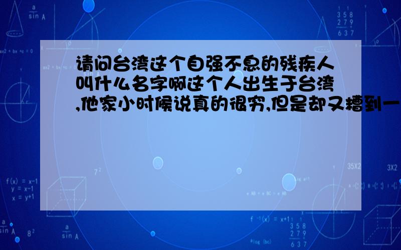 请问台湾这个自强不息的残疾人叫什么名字啊这个人出生于台湾,他家小时候说真的很穷,但是却又糟到一次他人生中几乎最痛苦的磨难,好象是在他12岁在一次干活的时候,他眼睛瞎了失去了一