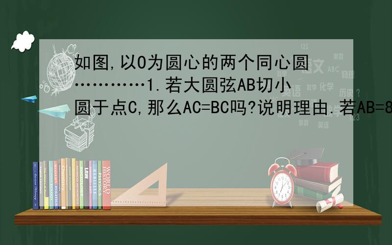 如图,以O为圆心的两个同心圆…………1.若大圆弦AB切小圆于点C,那么AC=BC吗?说明理由.若AB=8,则圆环面积是多少?2.若大圆弦AB交小圆于C、D两点,那么AC=BD嘛?为什么、?图中还有其他相等线段吗?3.