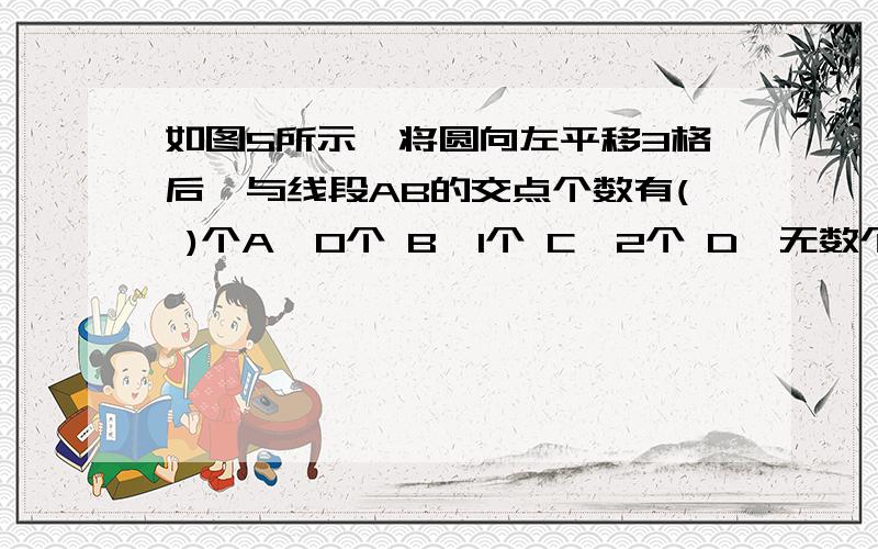 如图5所示,将圆向左平移3格后,与线段AB的交点个数有( )个A、0个 B、1个 C、2个 D、无数个.............