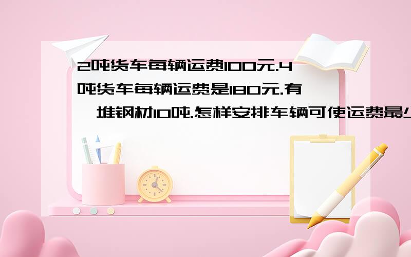 2吨货车每辆运费100元.4吨货车每辆运费是180元.有—堆钢材10吨.怎样安排车辆可使运费最少?最少是多少?