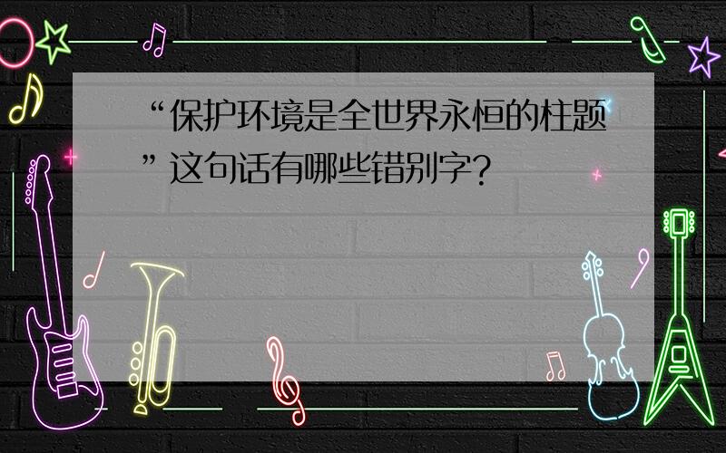 “保护环境是全世界永恒的柱题”这句话有哪些错别字?