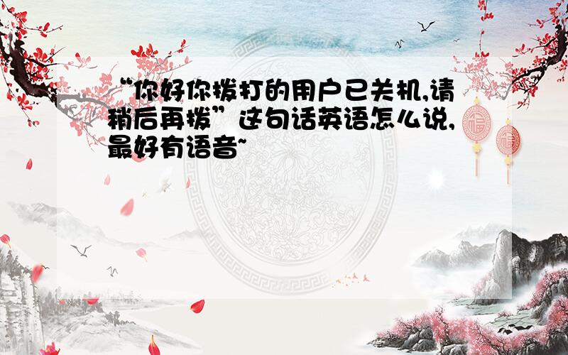 “你好你拨打的用户已关机,请稍后再拨”这句话英语怎么说,最好有语音~