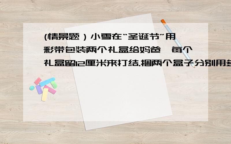 (情景题）小雪在“圣诞节”用彩带包装两个礼盒给妈爸,每个礼盒留12厘米来打结.捆两个盒子分别用多长彩带一个长方形盒子：长50厘米；高30厘米；宽40厘米.另一个正方形盒子：长30厘米；