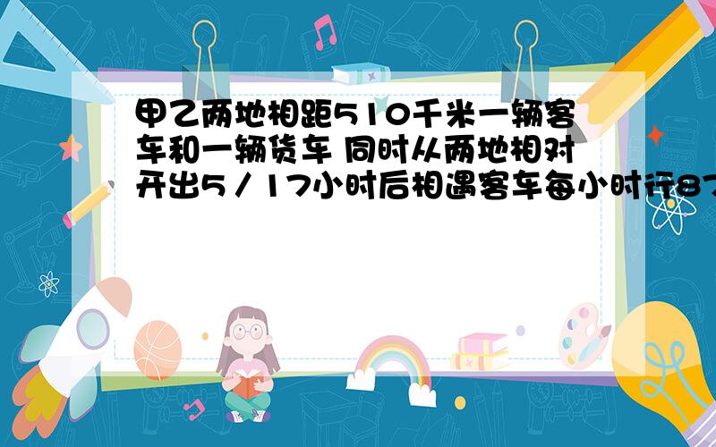 甲乙两地相距510千米一辆客车和一辆货车 同时从两地相对开出5／17小时后相遇客车每小时行87千米货