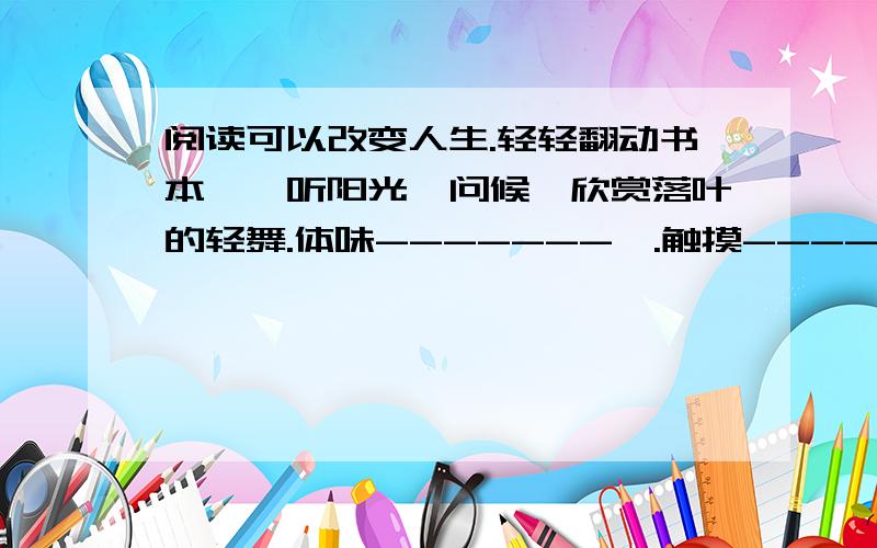 阅读可以改变人生.轻轻翻动书本,聆听阳光饪问候,欣赏落叶的轻舞.体味-------,.触摸------.