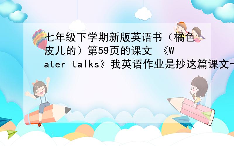 七年级下学期新版英语书（橘色皮儿的）第59页的课文 《Water talks》我英语作业是抄这篇课文一遍,但我忘记带英语书回家了,课文又没背下来 所以请大家知道的这课的课文内容打给我,不是翻