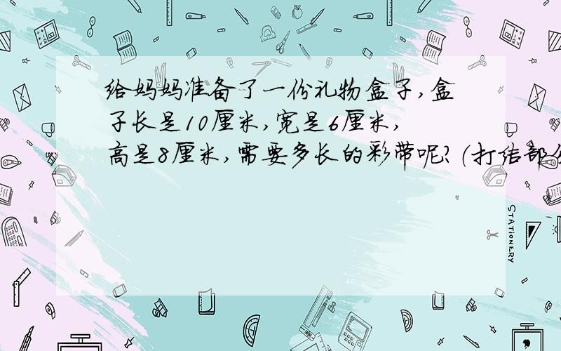 给妈妈准备了一份礼物盒子,盒子长是10厘米,宽是6厘米,高是8厘米,需要多长的彩带呢?（打结部分长3厘米给妈妈准备了一份礼物盒子，盒子长是10厘米，宽是6厘米，高是8厘米，需要多长的彩