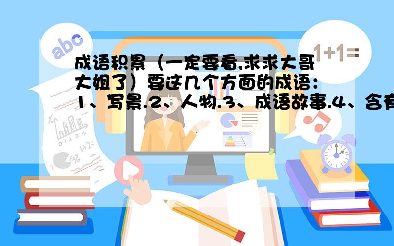 成语积累（一定要看,求求大哥大姐了）要这几个方面的成语：1、写景.2、人物.3、成语故事.4、含有数字的饿成语.5、含有近义词的成语（比如：精兵简政,的精和简） 6、含有动植物名称的成