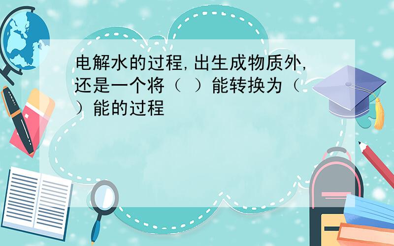 电解水的过程,出生成物质外,还是一个将（ ）能转换为（ ）能的过程