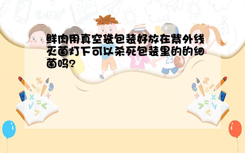 鲜肉用真空袋包装好放在紫外线灭菌灯下可以杀死包装里的的细菌吗?