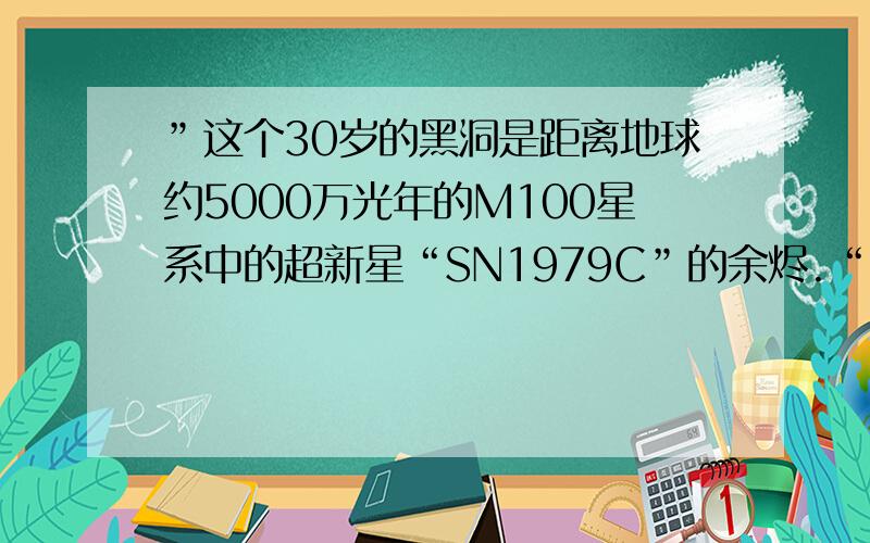 ”这个30岁的黑洞是距离地球约5000万光年的M100星系中的超新星“SN1979C”的余烬.“5000万光年,也就是5000万年前的射线,传到现在才被我们发现,那么为什么才说他30岁呢?