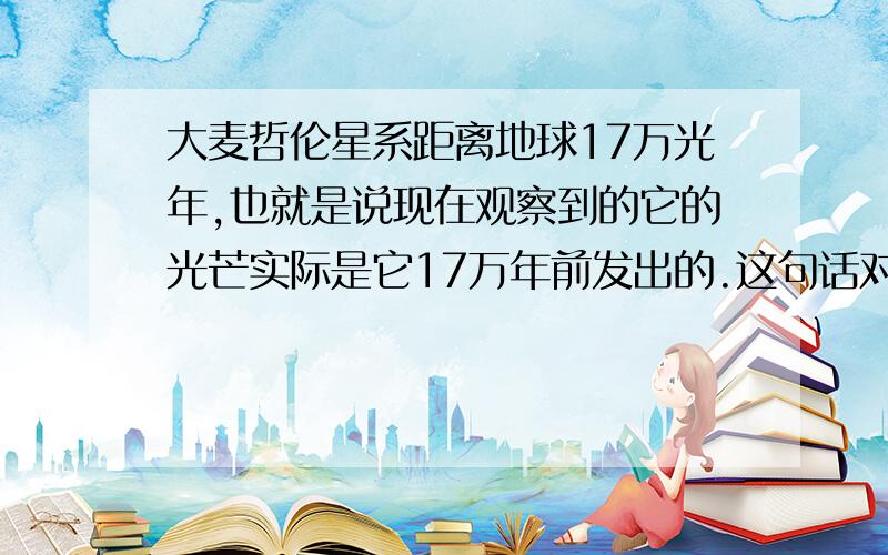 大麦哲伦星系距离地球17万光年,也就是说现在观察到的它的光芒实际是它17万年前发出的.这句话对吗?