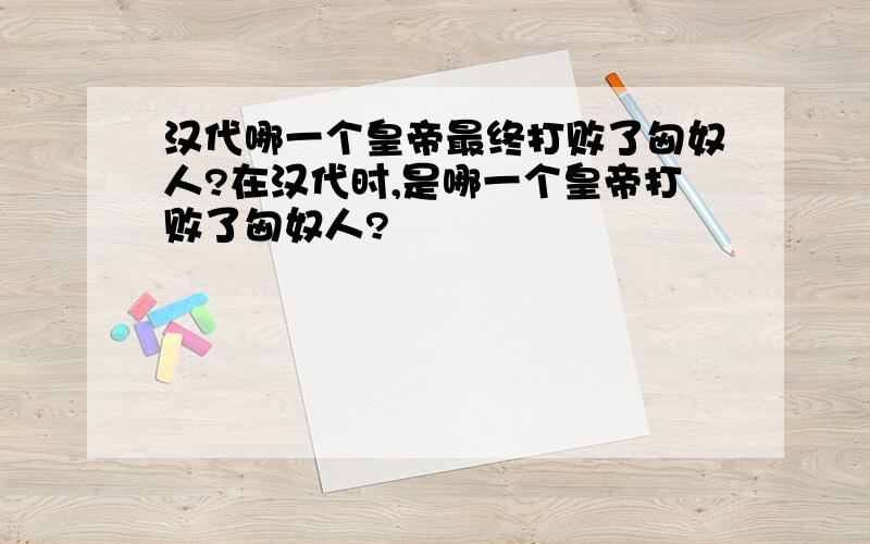 汉代哪一个皇帝最终打败了匈奴人?在汉代时,是哪一个皇帝打败了匈奴人?