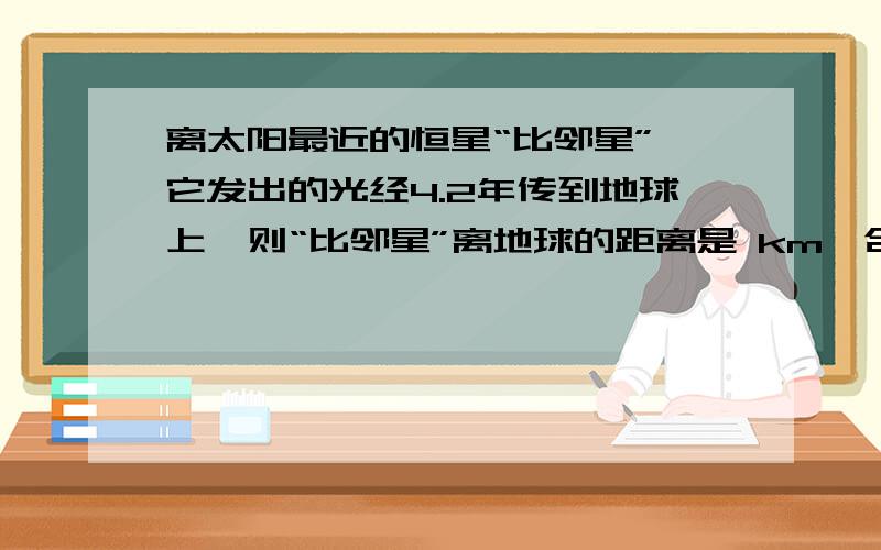 离太阳最近的恒星“比邻星”,它发出的光经4.2年传到地球上,则“比邻星”离地球的距离是 km,合 光年.