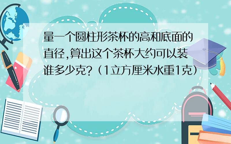 量一个圆柱形茶杯的高和底面的直径,算出这个茶杯大约可以装谁多少克?（1立方厘米水重1克）