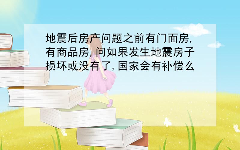 地震后房产问题之前有门面房,有商品房,问如果发生地震房子损坏或没有了,国家会有补偿么