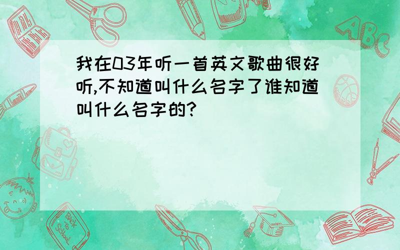 我在03年听一首英文歌曲很好听,不知道叫什么名字了谁知道叫什么名字的?