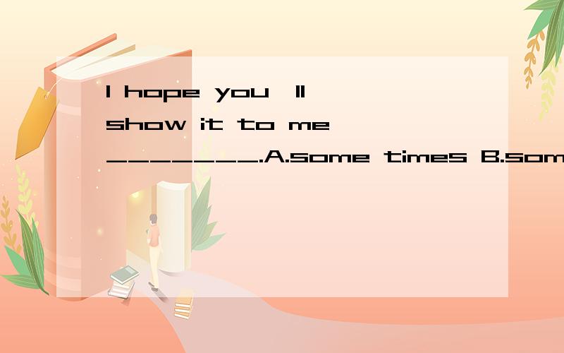 I hope you'll show it to me _______.A.some times B.sometime C.sometimesI hope you'll show it to me _______.A.some times B.sometime C.sometimesD.some time