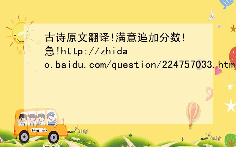古诗原文翻译!满意追加分数!急!http://zhidao.baidu.com/question/224757033.html如上!请大家帮帮忙!谢谢!谢谢大家的答案!大家的答案我都挺满意的.放心我会及时采纳的.最迟也就明天可是希望大家再帮