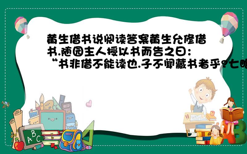 黄生借书说阅读答案黄生允修借书.随园主人授以书而告之曰：“书非借不能读也.子不闻藏书者乎?七略四库,天子之书,然天子读书者有几?汗牛塞屋,富贵家之书,然富贵人读书者有几?其他祖父