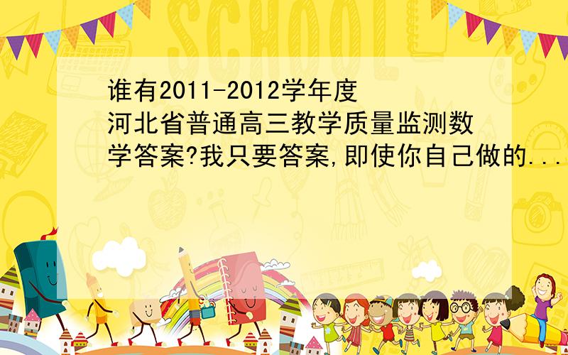 谁有2011-2012学年度河北省普通高三教学质量监测数学答案?我只要答案,即使你自己做的...谁有2011-2012学年度河北省普通高三教学质量监测数学答案?我只要答案,即使你自己做的也可以.