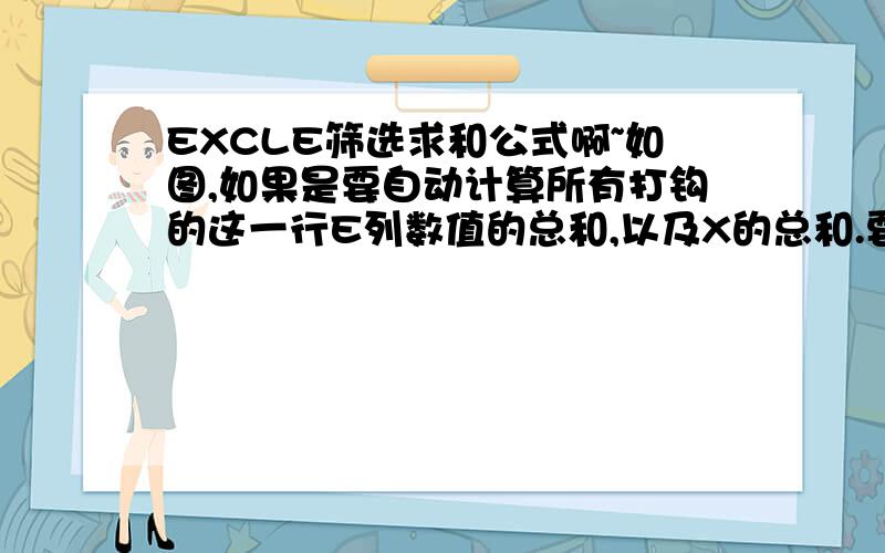 EXCLE筛选求和公式啊~如图,如果是要自动计算所有打钩的这一行E列数值的总和,以及X的总和.要怎么弄啊.也就是说,当H列满足X这个条件时,这个X同行的E列数值的总和.