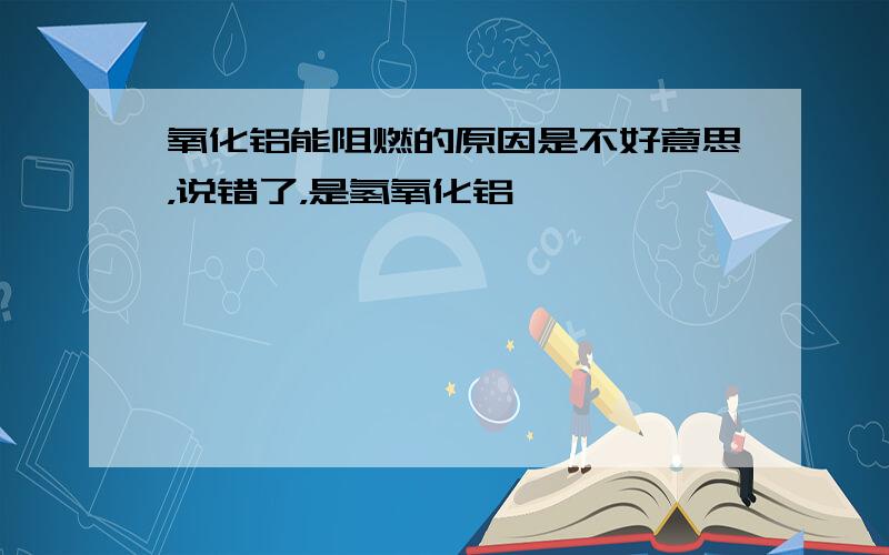 氧化铝能阻燃的原因是不好意思，说错了，是氢氧化铝