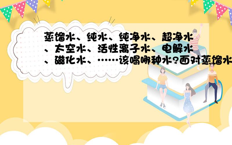 蒸馏水、纯水、纯净水、超净水、太空水、活性离子水、电解水、磁化水、……该喝哪种水?面对蒸馏水、纯水、纯净水、超净水、太空水、活性离子水、电解水、磁化水、富氧水、矿化水、